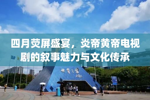 四月荧屏盛宴，炎帝黄帝电视剧的叙事魅力与文化传承