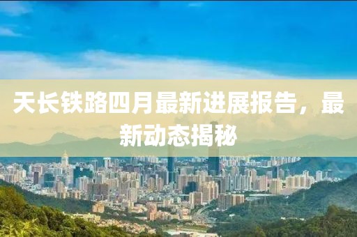 天长铁路四月最新进展报告，最新动态揭秘