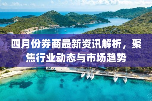 四月份券商最新资讯解析，聚焦行业动态与市场趋势