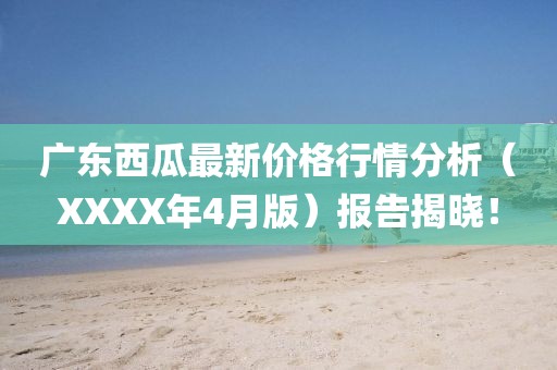 广东西瓜最新价格行情分析（XXXX年4月版）报告揭晓！