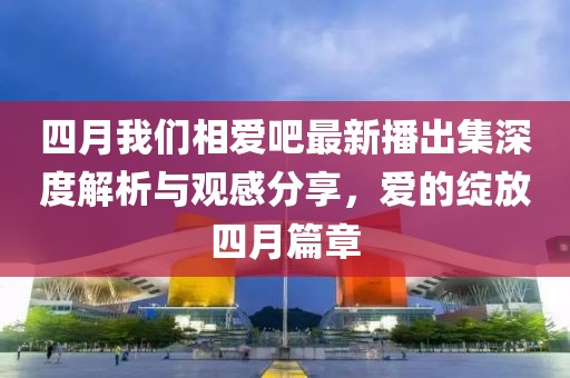 四月我们相爱吧最新播出集深度解析与观感分享，爱的绽放四月篇章