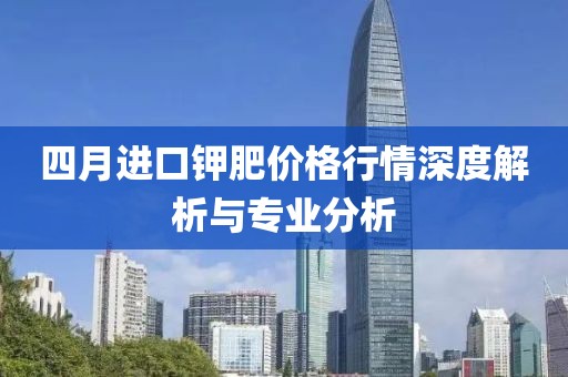 四月进口钾肥价格行情深度解析与专业分析