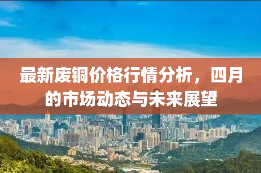 最新废铜价格行情分析，四月的市场动态与未来展望