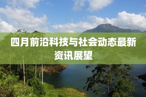 四月前沿科技与社会动态最新资讯展望