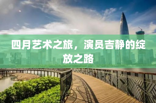四月艺术之旅，演员吉静的绽放之路