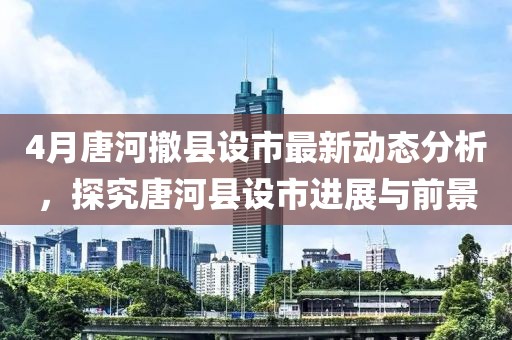 4月唐河撤县设市最新动态分析，探究唐河县设市进展与前景