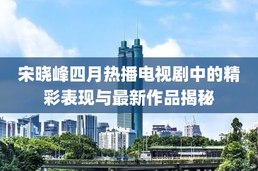 宋晓峰四月热播电视剧中的精彩表现与最新作品揭秘