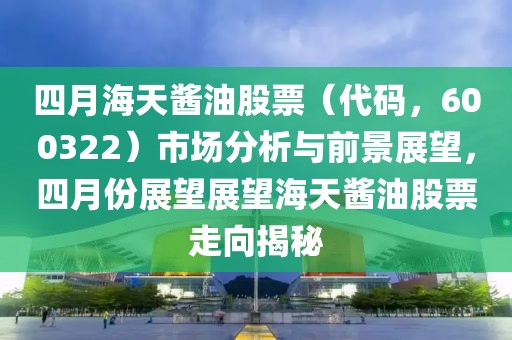四月海天酱油股票（代码，600322）市场分析与前景展望，四月份展望展望海天酱油股票走向揭秘