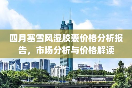 四月塞雪风湿胶囊价格分析报告，市场分析与价格解读