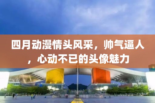 四月动漫情头风采，帅气逼人，心动不已的头像魅力