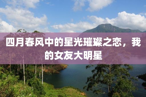 四月春风中的星光璀璨之恋，我的女友大明星