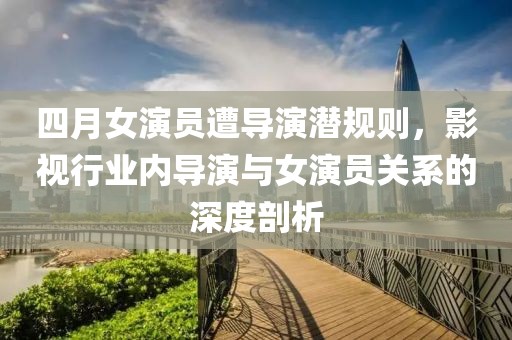 四月女演员遭导演潜规则，影视行业内导演与女演员关系的深度剖析