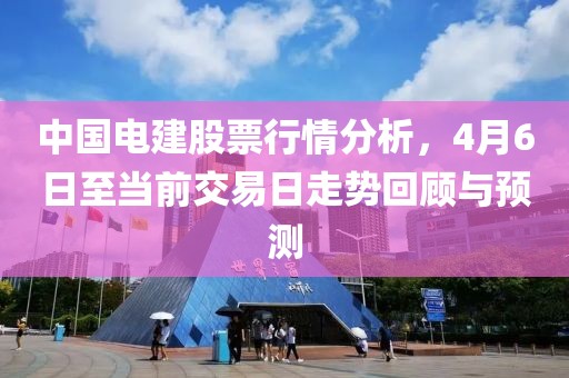 中国电建股票行情分析，4月6日至当前交易日走势回顾与预测