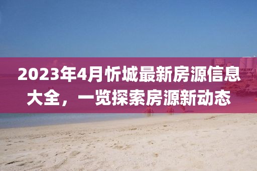 2023年4月忻城最新房源信息大全，一览探索房源新动态