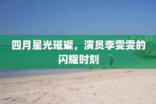 四月星光璀璨，演员李雯雯的闪耀时刻