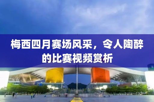 梅西四月赛场风采，令人陶醉的比赛视频赏析