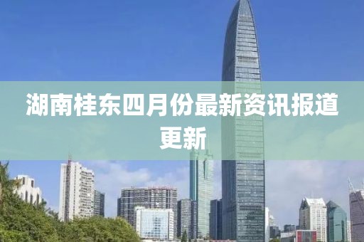 湖南桂东四月份最新资讯报道更新