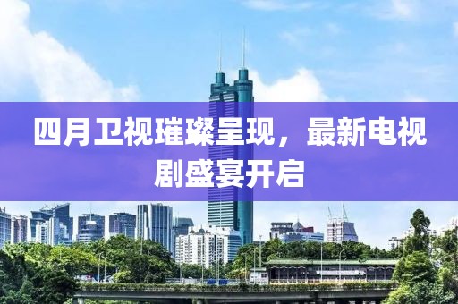 四月卫视璀璨呈现，最新电视剧盛宴开启