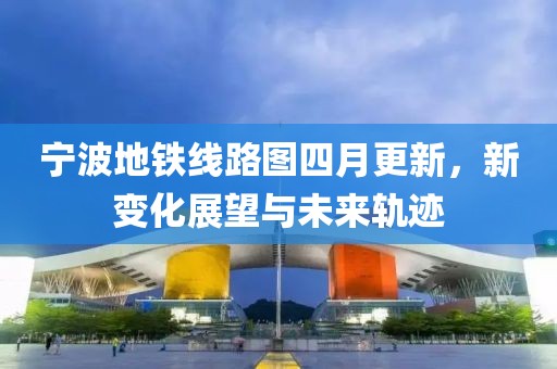 宁波地铁线路图四月更新，新变化展望与未来轨迹