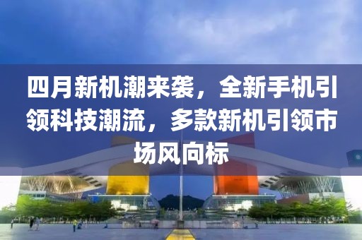 四月新机潮来袭，全新手机引领科技潮流，多款新机引领市场风向标