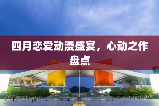 四月恋爱动漫盛宴，心动之作盘点
