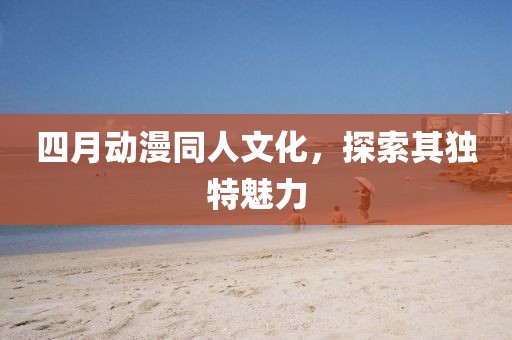 四月动漫同人文化，探索其独特魅力