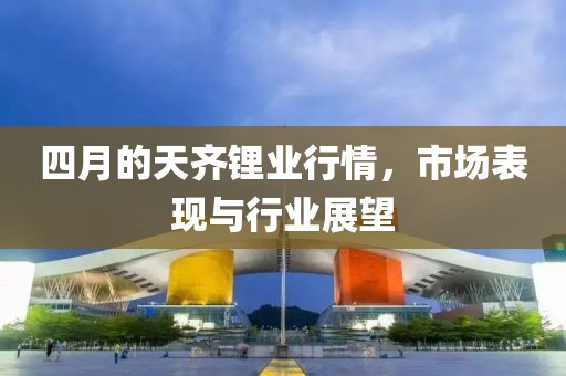 四月的天齐锂业行情，市场表现与行业展望