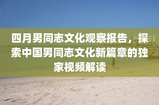 四月男同志文化观察报告，探索中国男同志文化新篇章的独家视频解读