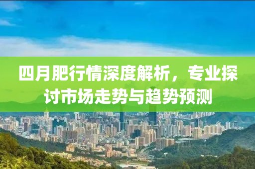 四月肥行情深度解析，专业探讨市场走势与趋势预测