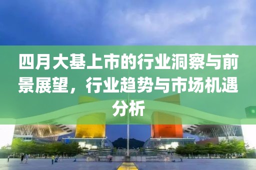 四月大基上市的行业洞察与前景展望，行业趋势与市场机遇分析