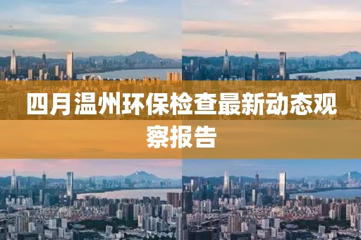 四月温州环保检查最新动态观察报告