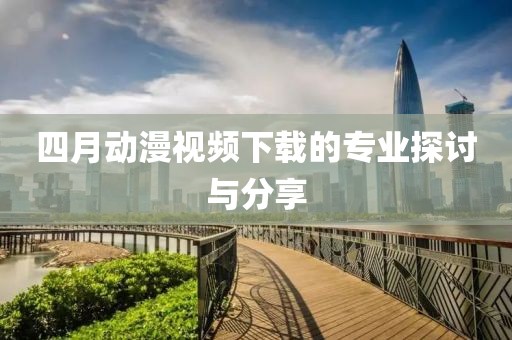 四月动漫视频下载的专业探讨与分享