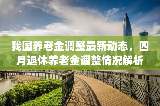 我国养老金调整最新动态，四月退休养老金调整情况解析