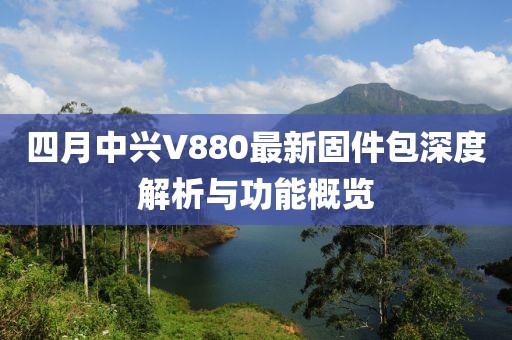 四月中兴V880最新固件包深度解析与功能概览