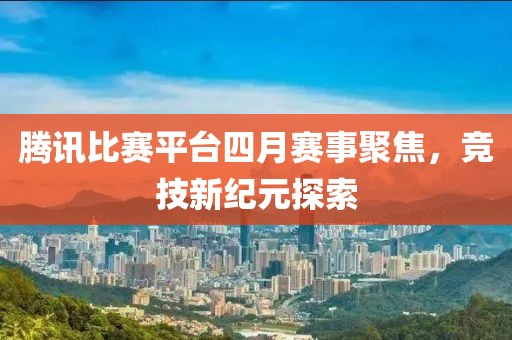 腾讯比赛平台四月赛事聚焦，竞技新纪元探索