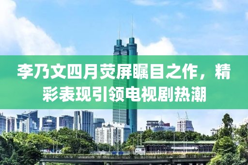 李乃文四月荧屏瞩目之作，精彩表现引领电视剧热潮