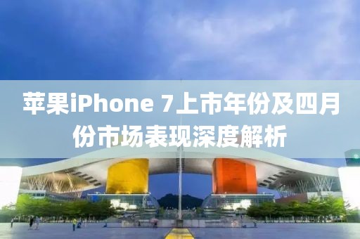 苹果iPhone 7上市年份及四月份市场表现深度解析