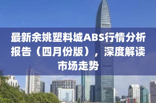最新余姚塑料城ABS行情分析报告（四月份版），深度解读市场走势