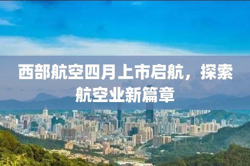 西部航空四月上市启航，探索航空业新篇章