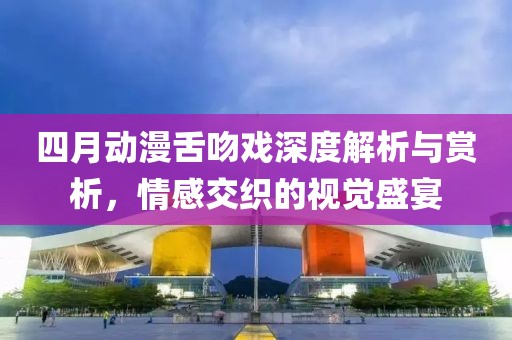 四月动漫舌吻戏深度解析与赏析，情感交织的视觉盛宴