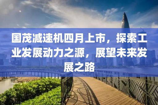 国茂减速机四月上市，探索工业发展动力之源，展望未来发展之路