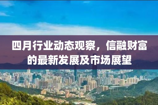 四月行业动态观察，信融财富的最新发展及市场展望