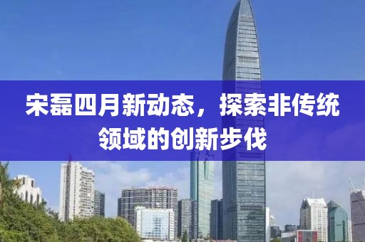 宋磊四月新动态，探索非传统领域的创新步伐