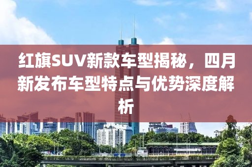 红旗SUV新款车型揭秘，四月新发布车型特点与优势深度解析