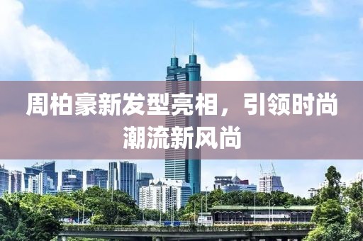周柏豪新发型亮相，引领时尚潮流新风尚