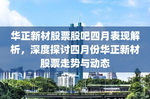 华正新材股票股吧四月表现解析，深度探讨四月份华正新材股票走势与动态