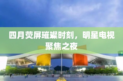 四月荧屏璀璨时刻，明星电视聚焦之夜