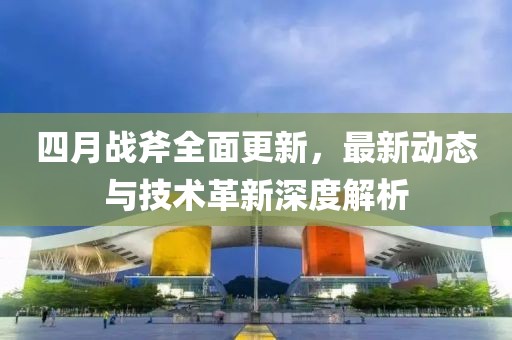 四月战斧全面更新，最新动态与技术革新深度解析