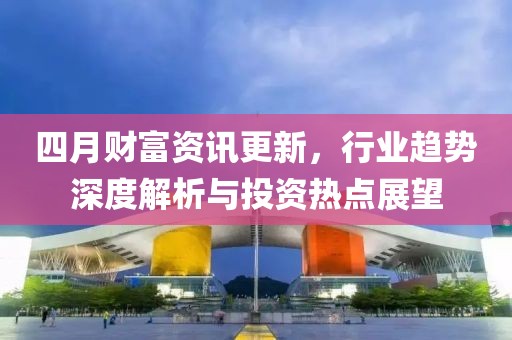 四月财富资讯更新，行业趋势深度解析与投资热点展望