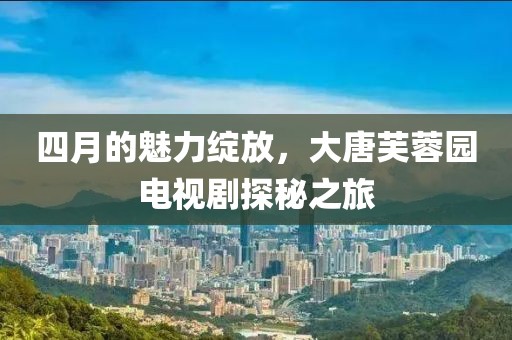 四月的魅力绽放，大唐芙蓉园电视剧探秘之旅